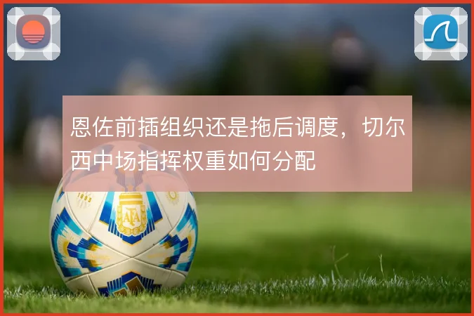 恩佐前插组织还是拖后调度，切尔西中场指挥权重如何分配