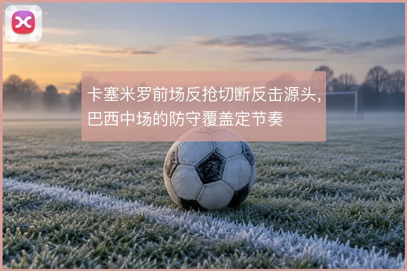 卡塞米罗前场反抢切断反击源头,巴西中场的防守覆盖定节奏