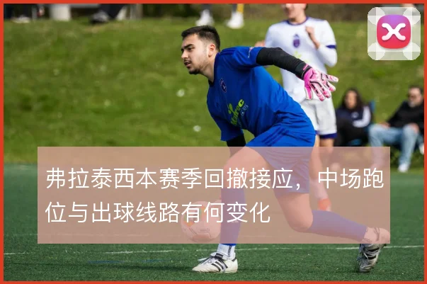 弗拉泰西本赛季回撤接应，中场跑位与出球线路有何变化