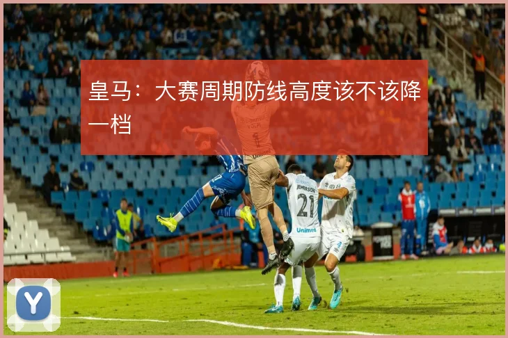 皇马：大赛周期防线高度该不该降一档