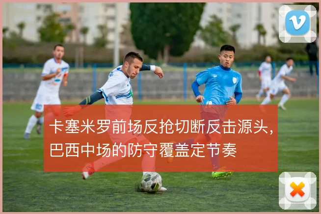 卡塞米罗前场反抢切断反击源头,巴西中场的防守覆盖定节奏