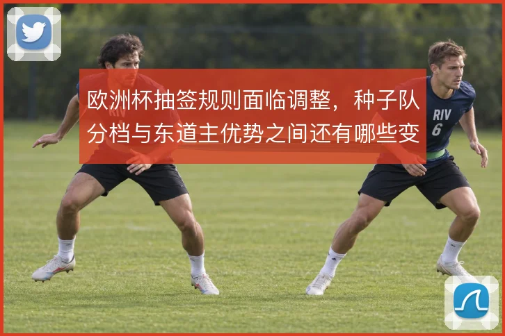欧洲杯抽签规则面临调整，种子队分档与东道主优势之间还有哪些变数