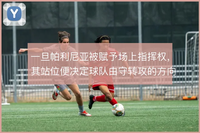 一旦帕利尼亚被赋予场上指挥权，其站位便决定球队由守转攻的方向