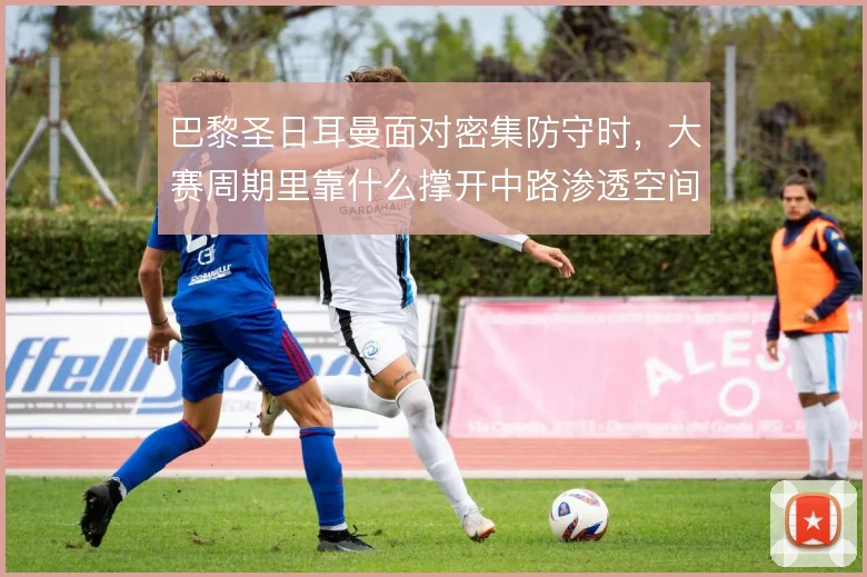 巴黎圣日耳曼面对密集防守时，大赛周期里靠什么撑开中路渗透空间