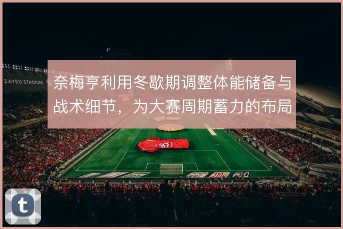 奈梅亨利用冬歇期调整体能储备与战术细节，为大赛周期蓄力的布局