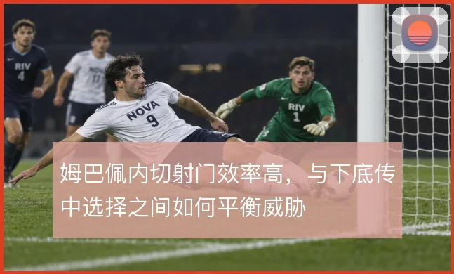 姆巴佩内切射门效率高,与下底传中选择之间如何平衡威胁