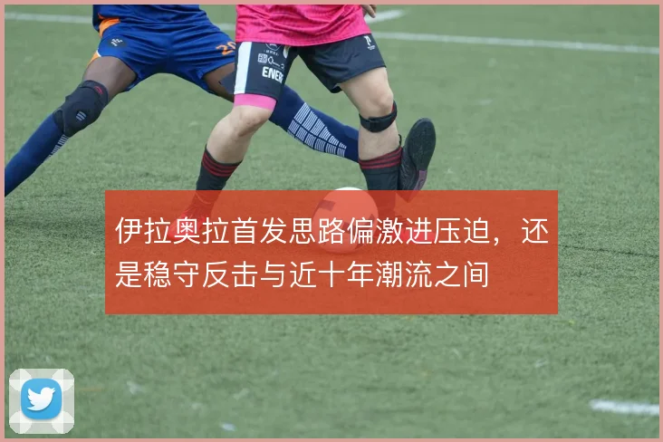 伊拉奥拉首发思路偏激进压迫，还是稳守反击与近十年潮流之间