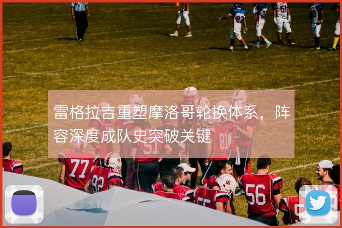 雷格拉吉重塑摩洛哥轮换体系，阵容深度成队史突破关键