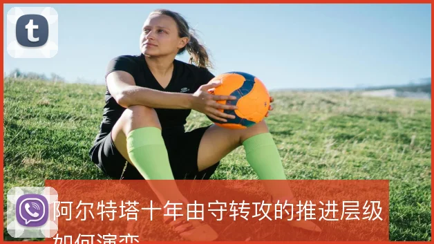 阿尔特塔十年由守转攻的推进层级如何演变