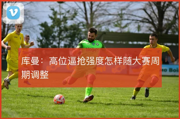 库曼：高位逼抢强度怎样随大赛周期调整
