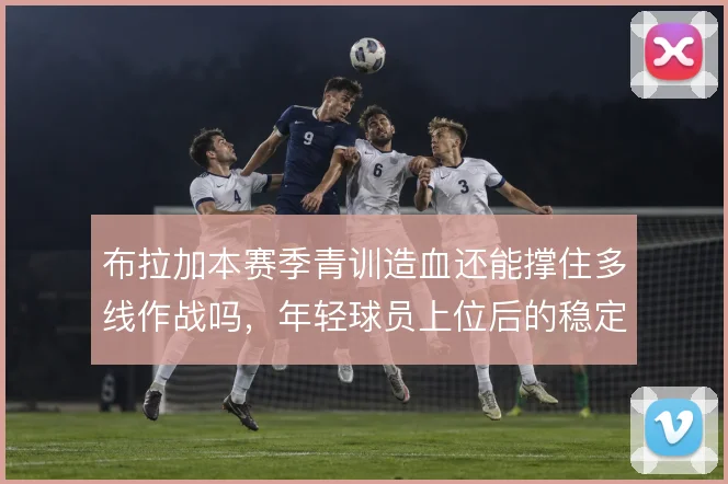 布拉加本赛季青训造血还能撑住多线作战吗，年轻球员上位后的稳定性怎么解