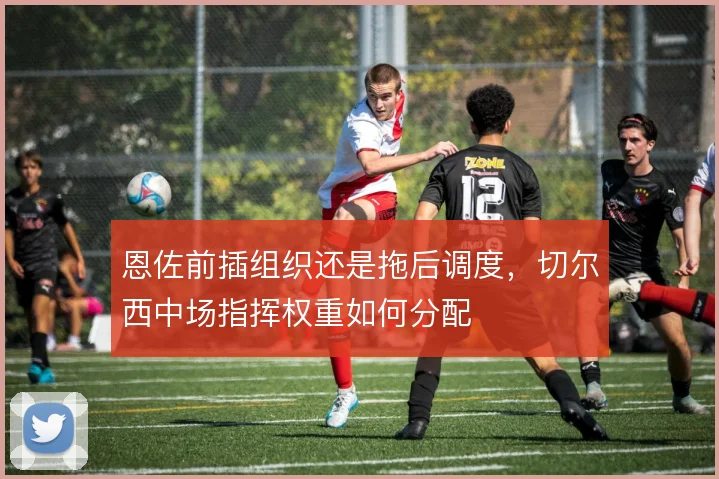 恩佐前插组织还是拖后调度，切尔西中场指挥权重如何分配