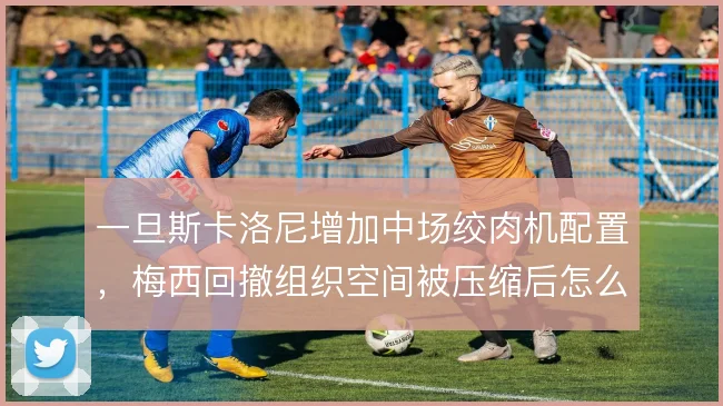 一旦斯卡洛尼增加中场绞肉机配置，梅西回撤组织空间被压缩后怎么解