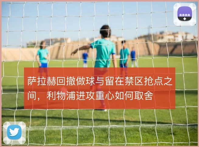 萨拉赫回撤做球与留在禁区抢点之间，利物浦进攻重心如何取舍